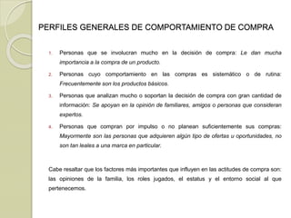 PERFILES GENERALES DE COMPORTAMIENTO DE COMPRA
1. Personas que se involucran mucho en la decisión de compra: Le dan mucha
importancia a la compra de un producto.
2. Personas cuyo comportamiento en las compras es sistemático o de rutina:
Frecuentemente son los productos básicos.
3. Personas que analizan mucho o soportan la decisión de compra con gran cantidad de
información: Se apoyan en la opinión de familiares, amigos o personas que consideran
expertos.
4. Personas que compran por impulso o no planean suficientemente sus compras:
Mayormente son las personas que adquieren algún tipo de ofertas u oportunidades, no
son tan leales a una marca en particular.
Cabe resaltar que los factores más importantes que influyen en las actitudes de compra son:
las opiniones de la familia, los roles jugados, el estatus y el entorno social al que
pertenecemos.
 