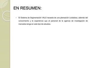 EN RESUMEN:
 El Sistema de Segmentación VALS necesita de una planeación cuidadosa, además del
conocimiento y la experiencia que el personal de la agencia de investigación de
mercados tenga en este tipo de estudios.
 