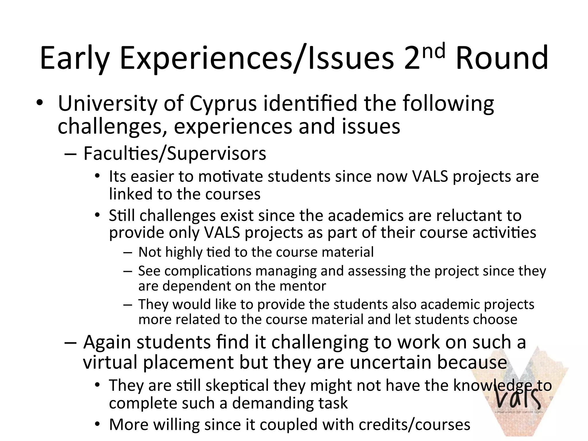 Early	
  Experiences/Issues	
  2nd	
  Round	
  
•  University	
  of	
  Cyprus	
  iden8ﬁed	
  the	
  following	
  
challenges,	
  experiences	
  and	
  issues	
  
–  Facul8es/Supervisors	
  	
  
•  Its	
  easier	
  to	
  mo8vate	
  students	
  since	
  now	
  VALS	
  projects	
  are	
  
linked	
  to	
  the	
  courses	
  
•  S8ll	
  challenges	
  exist	
  since	
  the	
  academics	
  are	
  reluctant	
  to	
  
provide	
  only	
  VALS	
  projects	
  as	
  part	
  of	
  their	
  course	
  ac8vi8es	
  
–  Not	
  highly	
  8ed	
  to	
  the	
  course	
  material	
  
–  See	
  complica8ons	
  managing	
  and	
  assessing	
  the	
  project	
  since	
  they	
  
are	
  dependent	
  on	
  the	
  mentor	
  
–  They	
  would	
  like	
  to	
  provide	
  the	
  students	
  also	
  academic	
  projects	
  
more	
  related	
  to	
  the	
  course	
  material	
  and	
  let	
  students	
  choose	
  
–  Again	
  students	
  ﬁnd	
  it	
  challenging	
  to	
  work	
  on	
  such	
  a	
  
virtual	
  placement	
  but	
  they	
  are	
  uncertain	
  because	
  
•  They	
  are	
  s8ll	
  skep8cal	
  they	
  might	
  not	
  have	
  the	
  knowledge	
  to	
  
complete	
  such	
  a	
  demanding	
  task	
  
•  More	
  willing	
  since	
  it	
  coupled	
  with	
  credits/courses	
  	
  	
  	
  	
  
 