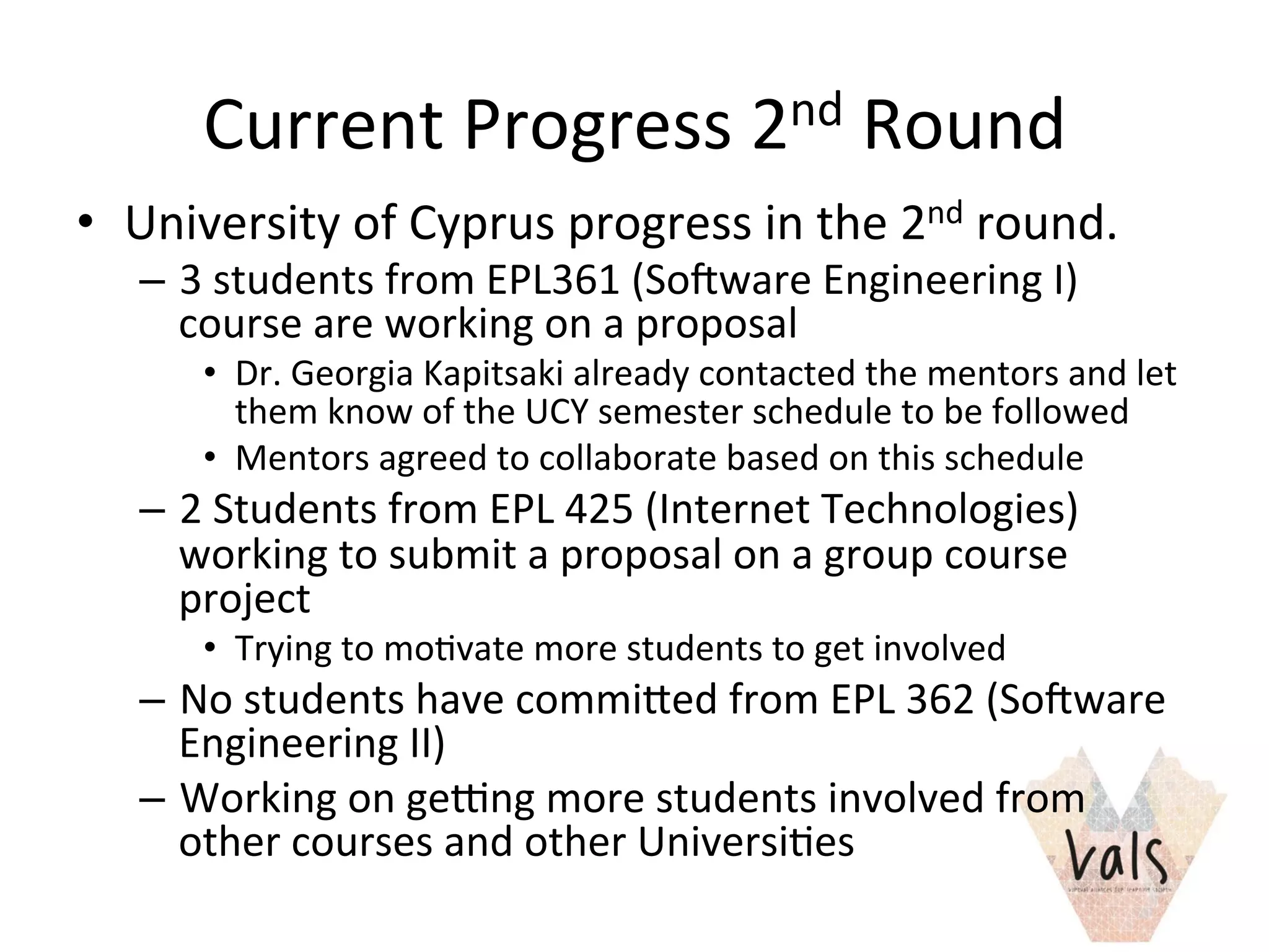 Current	
  Progress	
  2nd	
  Round	
  
•  University	
  of	
  Cyprus	
  progress	
  in	
  the	
  2nd	
  round.	
  
–  3	
  students	
  from	
  EPL361	
  (SoTware	
  Engineering	
  I)	
  
course	
  are	
  working	
  on	
  a	
  proposal	
  
•  Dr.	
  Georgia	
  Kapitsaki	
  already	
  contacted	
  the	
  mentors	
  and	
  let	
  
them	
  know	
  of	
  the	
  UCY	
  semester	
  schedule	
  to	
  be	
  followed	
  
•  Mentors	
  agreed	
  to	
  collaborate	
  based	
  on	
  this	
  schedule	
  
–  2	
  Students	
  from	
  EPL	
  425	
  (Internet	
  Technologies)	
  
working	
  to	
  submit	
  a	
  proposal	
  on	
  a	
  group	
  course	
  
project	
  
•  Trying	
  to	
  mo8vate	
  more	
  students	
  to	
  get	
  involved	
  
–  No	
  students	
  have	
  commied	
  from	
  EPL	
  362	
  (SoTware	
  
Engineering	
  II)	
  
–  Working	
  on	
  ge]ng	
  more	
  students	
  involved	
  from	
  
other	
  courses	
  and	
  other	
  Universi8es	
  	
  	
  	
  	
  
 