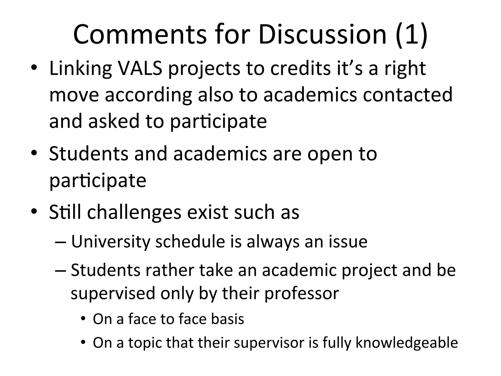 Comments	
  for	
  Discussion	
  (1) 	
  	
  
•  Linking	
  VALS	
  projects	
  to	
  credits	
  it’s	
  a	
  right	
  
move	
  according	
  also	
  to	
  academics	
  contacted	
  
and	
  asked	
  to	
  par8cipate	
  
•  Students	
  and	
  academics	
  are	
  open	
  to	
  
par8cipate	
  
•  S8ll	
  challenges	
  exist	
  such	
  as	
  
– University	
  schedule	
  is	
  always	
  an	
  issue	
  
– Students	
  rather	
  take	
  an	
  academic	
  project	
  and	
  be	
  
supervised	
  only	
  by	
  their	
  professor	
  
•  On	
  a	
  face	
  to	
  face	
  basis	
  
•  On	
  a	
  topic	
  that	
  their	
  supervisor	
  is	
  fully	
  knowledgeable	
  	
  
 