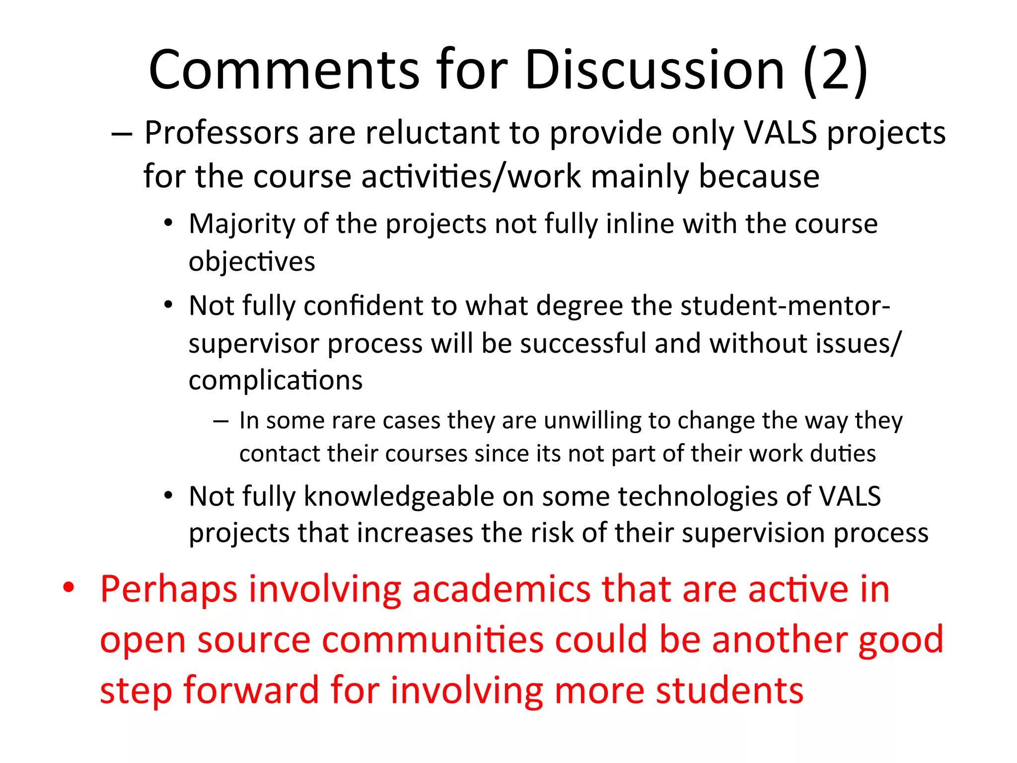 Comments	
  for	
  Discussion	
  (2) 	
  	
  
–  Professors	
  are	
  reluctant	
  to	
  provide	
  only	
  VALS	
  projects	
  
for	
  the	
  course	
  ac8vi8es/work	
  mainly	
  because	
  
•  Majority	
  of	
  the	
  projects	
  not	
  fully	
  inline	
  with	
  the	
  course	
  
objec8ves	
  
•  Not	
  fully	
  conﬁdent	
  to	
  what	
  degree	
  the	
  student-­‐mentor-­‐
supervisor	
  process	
  will	
  be	
  successful	
  and	
  without	
  issues/
complica8ons	
  
–  In	
  some	
  rare	
  cases	
  they	
  are	
  unwilling	
  to	
  change	
  the	
  way	
  they	
  
contact	
  their	
  courses	
  since	
  its	
  not	
  part	
  of	
  their	
  work	
  du8es	
  
•  Not	
  fully	
  knowledgeable	
  on	
  some	
  technologies	
  of	
  VALS	
  
projects	
  that	
  increases	
  the	
  risk	
  of	
  their	
  supervision	
  process	
  
•  Perhaps	
  involving	
  academics	
  that	
  are	
  ac8ve	
  in	
  
open	
  source	
  communi8es	
  could	
  be	
  another	
  good	
  
step	
  forward	
  for	
  involving	
  more	
  students	
  
 