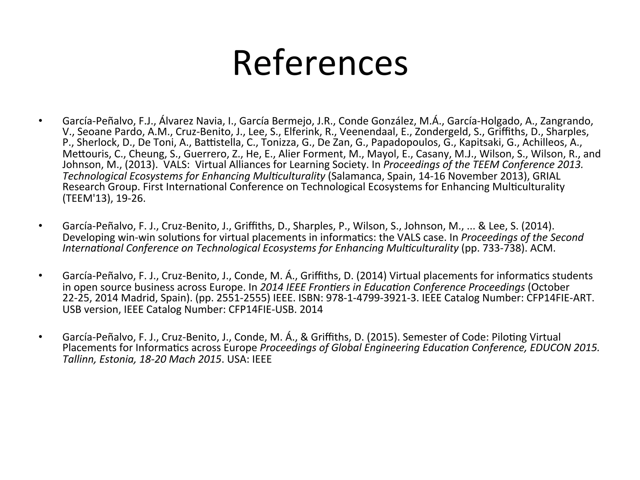 References	
  
•  García-­‐Peñalvo,	
  F.J.,	
  Álvarez	
  Navia,	
  I.,	
  García	
  Bermejo,	
  J.R.,	
  Conde	
  González,	
  M.Á.,	
  García-­‐Holgado,	
  A.,	
  Zangrando,	
  
V.,	
  Seoane	
  Pardo,	
  A.M.,	
  Cruz-­‐Benito,	
  J.,	
  Lee,	
  S.,	
  Elferink,	
  R.,	
  Veenendaal,	
  E.,	
  Zondergeld,	
  S.,	
  Griﬃths,	
  D.,	
  Sharples,	
  
P.,	
  Sherlock,	
  D.,	
  De	
  Toni,	
  A.,	
  Ba]stella,	
  C.,	
  Tonizza,	
  G.,	
  De	
  Zan,	
  G.,	
  Papadopoulos,	
  G.,	
  Kapitsaki,	
  G.,	
  Achilleos,	
  A.,	
  
Meouris,	
  C.,	
  Cheung,	
  S.,	
  Guerrero,	
  Z.,	
  He,	
  E.,	
  Alier	
  Forment,	
  M.,	
  Mayol,	
  E.,	
  Casany,	
  M.J.,	
  Wilson,	
  S.,	
  Wilson,	
  R.,	
  and	
  
Johnson,	
  M.,	
  (2013).	
  	
  VALS:	
  	
  Virtual	
  Alliances	
  for	
  Learning	
  Society.	
  In	
  Proceedings	
  of	
  the	
  TEEM	
  Conference	
  2013.	
  
Technological	
  Ecosystems	
  for	
  Enhancing	
  Mul=culturality	
  (Salamanca,	
  Spain,	
  14-­‐16	
  November	
  2013),	
  GRIAL	
  
Research	
  Group.	
  First	
  Interna8onal	
  Conference	
  on	
  Technological	
  Ecosystems	
  for	
  Enhancing	
  Mul8culturality	
  
(TEEM'13),	
  19-­‐26.	
  
•  García-­‐Peñalvo,	
  F.	
  J.,	
  Cruz-­‐Benito,	
  J.,	
  Griﬃths,	
  D.,	
  Sharples,	
  P.,	
  Wilson,	
  S.,	
  Johnson,	
  M.,	
  ...	
  &	
  Lee,	
  S.	
  (2014).	
  
Developing	
  win-­‐win	
  solu8ons	
  for	
  virtual	
  placements	
  in	
  informa8cs:	
  the	
  VALS	
  case.	
  In	
  Proceedings	
  of	
  the	
  Second	
  
Interna=onal	
  Conference	
  on	
  Technological	
  Ecosystems	
  for	
  Enhancing	
  Mul=culturality	
  (pp.	
  733-­‐738).	
  ACM.	
  
•  García-­‐Peñalvo,	
  F.	
  J.,	
  Cruz-­‐Benito,	
  J.,	
  Conde,	
  M.	
  Á.,	
  Griﬃths,	
  D.	
  (2014)	
  Virtual	
  placements	
  for	
  informa8cs	
  students	
  
in	
  open	
  source	
  business	
  across	
  Europe.	
  In	
  2014	
  IEEE	
  Fron=ers	
  in	
  Educa=on	
  Conference	
  Proceedings	
  (October	
  
22-­‐25,	
  2014	
  Madrid,	
  Spain).	
  (pp.	
  2551-­‐2555)	
  IEEE.	
  ISBN:	
  978-­‐1-­‐4799-­‐3921-­‐3.	
  IEEE	
  Catalog	
  Number:	
  CFP14FIE-­‐ART.	
  
USB	
  version,	
  IEEE	
  Catalog	
  Number:	
  CFP14FIE-­‐USB.	
  2014	
  
•  García-­‐Peñalvo,	
  F.	
  J.,	
  Cruz-­‐Benito,	
  J.,	
  Conde,	
  M.	
  Á.,	
  &	
  Griﬃths,	
  D.	
  (2015).	
  Semester	
  of	
  Code:	
  Pilo8ng	
  Virtual	
  
Placements	
  for	
  Informa8cs	
  across	
  Europe	
  Proceedings	
  of	
  Global	
  Engineering	
  Educa=on	
  Conference,	
  EDUCON	
  2015.	
  
Tallinn,	
  Estonia,	
  18-­‐20	
  Mach	
  2015.	
  USA:	
  IEEE	
  
 