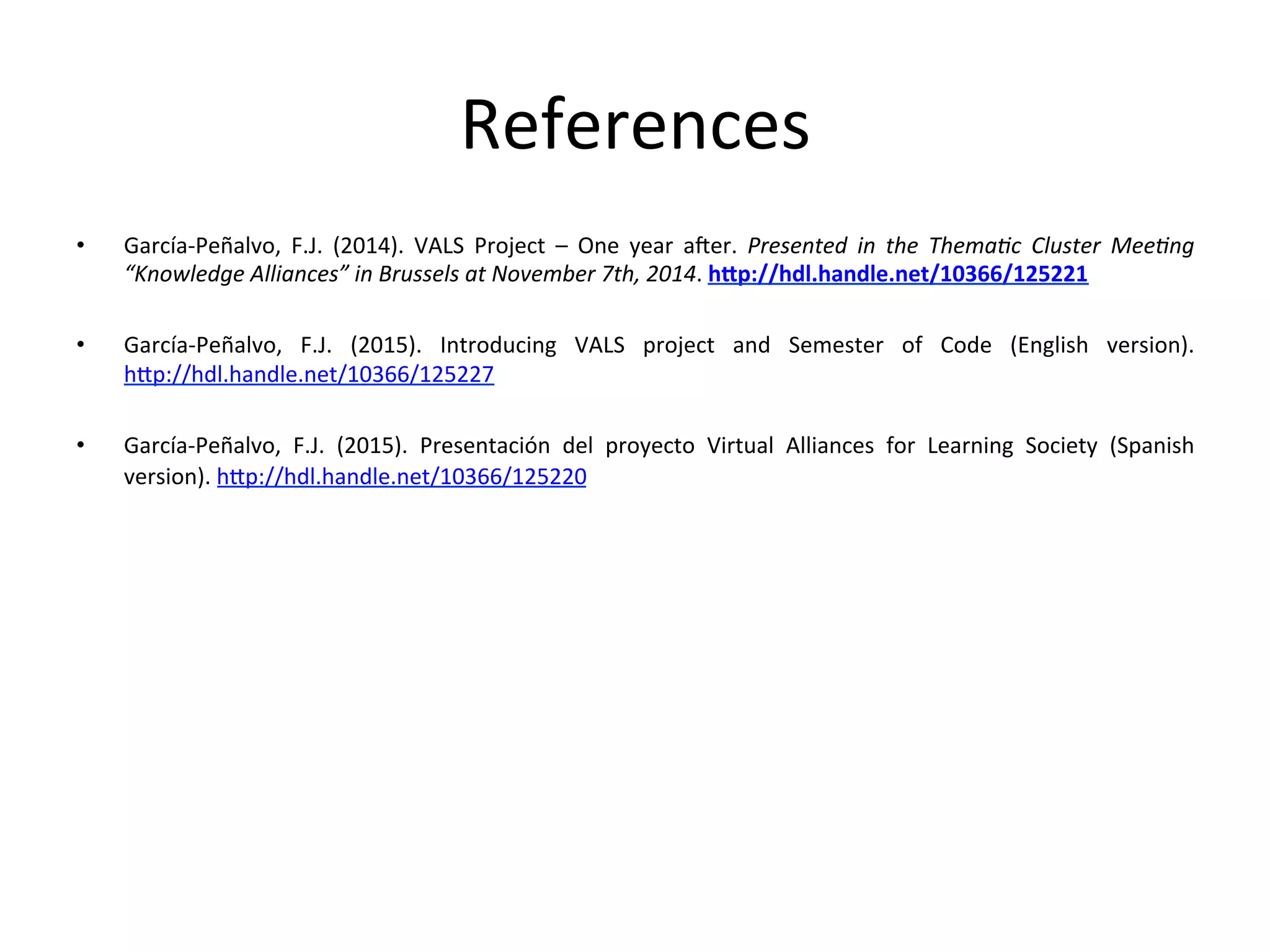 References	
  
•  García-­‐Peñalvo,	
   F.J.	
   (2014).	
   VALS	
   Project	
   –	
   One	
   year	
   aTer.	
   Presented	
   in	
   the	
   Thema=c	
   Cluster	
   Mee=ng	
  
“Knowledge	
  Alliances”	
  in	
  Brussels	
  at	
  November	
  7th,	
  2014.	
  hFp://hdl.handle.net/10366/125221	
  	
  
•  García-­‐Peñalvo,	
   F.J.	
   (2015).	
   Introducing	
   VALS	
   project	
   and	
   Semester	
   of	
   Code	
   (English	
   version).	
  
hp://hdl.handle.net/10366/125227	
  
•  García-­‐Peñalvo,	
   F.J.	
   (2015).	
   Presentación	
   del	
   proyecto	
   Virtual	
   Alliances	
   for	
   Learning	
   Society	
   (Spanish	
  
version).	
  hp://hdl.handle.net/10366/125220	
  	
  
 
