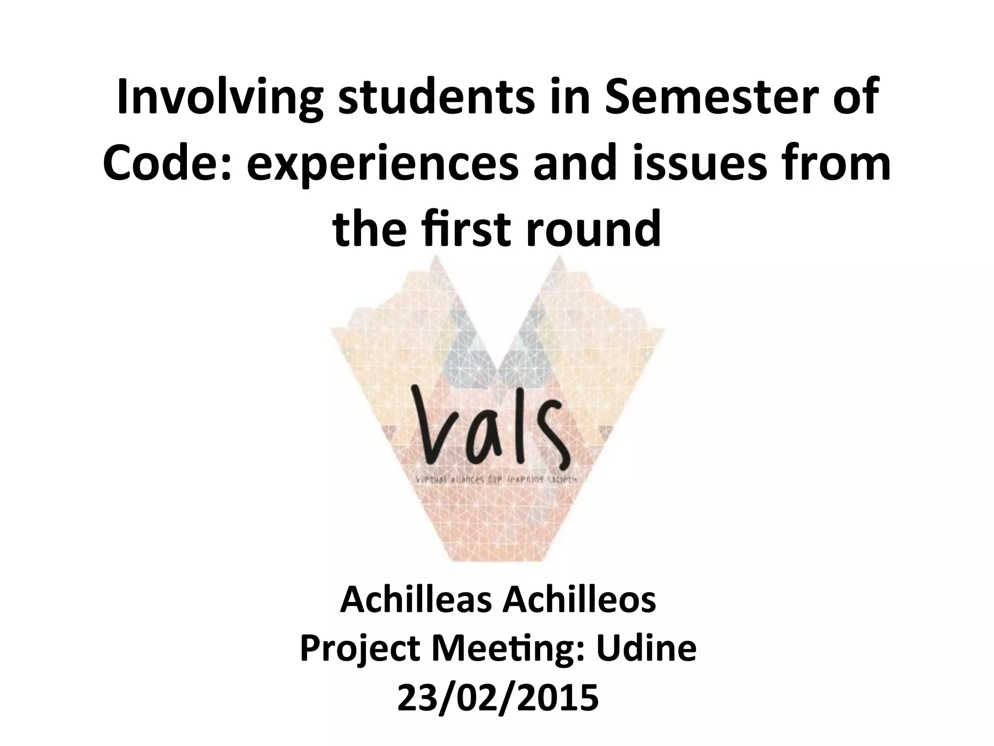 Involving	
  students	
  in	
  Semester	
  of	
  
Code:	
  experiences	
  and	
  issues	
  from	
  
the	
  ﬁrst	
  round	
  	
  
Achilleas	
  Achilleos	
  
Project	
  Mee>ng:	
  Udine	
  
23/02/2015	
  
 