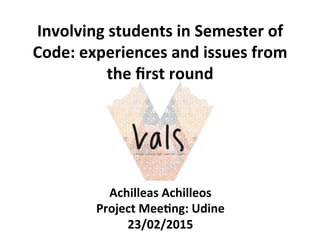 Involving	
  students	
  in	
  Semester	
  of	
  
Code:	
  experiences	
  and	
  issues	
  from	
  
the	
  ﬁrst	
  round	
  	
  
Achilleas	
  Achilleos	
  
Project	
  Mee>ng:	
  Udine	
  
23/02/2015	
  
 