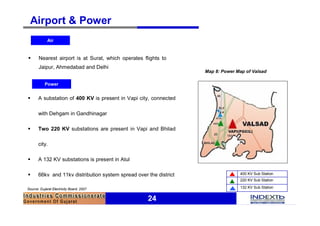Airport & Power
             Air


§      Nearest airport is at Surat, which operates flights to
       Jaipur, Ahmedabad and Delhi
                                                                    Map 8: Power Map of Valsad

           Power


§      A substation of 400 KV is present in Vapi city, connected

       with Dehgam in Gandhinagar

§      Two 220 KV substations are present in Vapi and Bhilad

       city.

§      A 132 KV substations is present in Atul

§      66kv and 11kv distribution system spread over the district                 400 KV Sub Station
                                                                                  220 KV Sub Station

Source: Gujarat Electricity Board, 2007                                           132 KV Sub Station


                                                     24
 