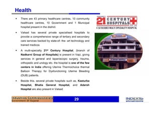 Health
§   There are 43 primary healthcare centres, 10 community
    healthcare centres, 10 Government and 1 Municipal
    hospital present in the district.

§   Valsad has several private specialised hospitals to
    provide a comprehensive range of tertiary and secondary
    care services backed by state-of- the- art technology and
    trained medicos

§   A multi-specialty 21st Century Hospital, (branch of
    Nadkarni Group of Hospitals) is present in Vapi, giving
    services in general and laparoscopic surgery, trauma,
    orthopedic and urology etc. the hospital is one of the few
    centers in India offering Uterine Thermochoice thermal
    Balloon Therapy for Dysfunctioning Uterine Bleeding
    (DUB) patients.

§   Beside this, several private hospitals such as, Kasturba
    Hospital,    Bhatia    General      Hospital,   and   Adarsh
    Hospital are also present in Valsad


                                                     29
 