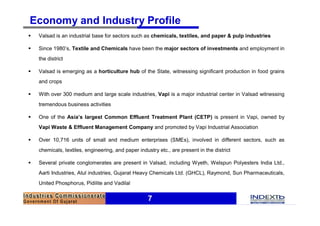 Economy and Industry Profile
§   Valsad is an industrial base for sectors such as chemicals, textiles, and paper & pulp industries

§   Since 1980’s, Textile and Chemicals have been the major sectors of investments and employment in
    the district

§   Valsad is emerging as a horticulture hub of the State, witnessing significant production in food grains
    and crops

§   With over 300 medium and large scale industries, Vapi is a major industrial center in Valsad witnessing
    tremendous business activities

§   One of the Asia’s largest Common Effluent Treatment Plant (CETP) is present in Vapi, owned by
    Vapi Waste & Effluent Management Company and promoted by Vapi Industrial Association

§   Over 10,716 units of small and medium enterprises (SMEs), involved in different sectors, such as
    chemicals, textiles, engineering, and paper industry etc., are present in the district

§   Several private conglomerates are present in Valsad, including Wyeth, Welspun Polyesters India Ltd.,
    Aarti Industries, Atul industries, Gujarat Heavy Chemicals Ltd. (GHCL), Raymond, Sun Pharmaceuticals,
    United Phosphorus, Pidilite and Vadilal


                                                     7
 