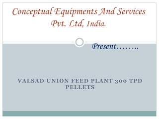 VALSAD UNION FEED PLANT 300 TPD
PELLETS
Conceptual Equipments And Services
Pvt. Ltd, India.
Present……..
 