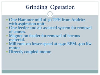 Grinding Operation
 One Hammer mill of 50 TPH from Andritz
with aspiration unit.
 One feeder and air assisted system for removal
of stones.
 Magnet on feeder for removal of ferrous
material.
 Mill runs on lower speed at 1440 RPM. 400 Kw
motor
 Directly coupled motor.
 