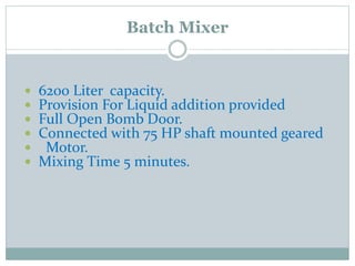  6200 Liter capacity.
 Provision For Liquid addition provided
 Full Open Bomb Door.
 Connected with 75 HP shaft mounted geared
 Motor.
 Mixing Time 5 minutes.
Batch Mixer
 