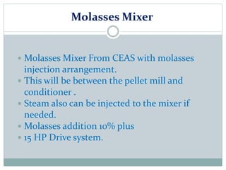 Molasses Mixer
 Molasses Mixer From CEAS with molasses
injection arrangement.
 This will be between the pellet mill and
conditioner .
 Steam also can be injected to the mixer if
needed.
 Molasses addition 10% plus
 15 HP Drive system.
 