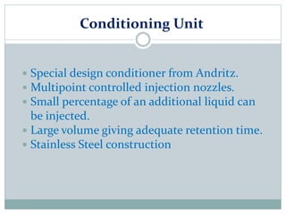 Conditioning Unit
 Special design conditioner from Andritz.
 Multipoint controlled injection nozzles.
 Small percentage of an additional liquid can
be injected.
 Large volume giving adequate retention time.
 Stainless Steel construction
 