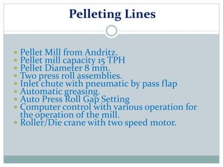 Pelleting Lines
 Pellet Mill from Andritz.
 Pellet mill capacity 15 TPH
 Pellet Diameter 8 mm.
 Two press roll assemblies.
 Inlet chute with pneumatic by pass flap
 Automatic greasing.
 Auto Press Roll Gap Setting
 Computer control with various operation for
the operation of the mill.
 Roller/Die crane with two speed motor.
 