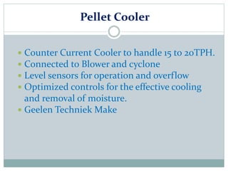 Pellet Cooler
 Counter Current Cooler to handle 15 to 20TPH.
 Connected to Blower and cyclone
 Level sensors for operation and overflow
 Optimized controls for the effective cooling
and removal of moisture.
 Geelen Techniek Make
 