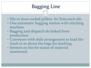 Bagging Line
 Silo to store cooled pellets. 60 Tons each silo
 One automatic bagging station with stitching
machine.
 Bagging and dispatch de linked from
production.
 Conveyors with slide arrangement to load the
truck or to divert the bags for stacking.
 Sensors on bin for status of material
monitored.
 