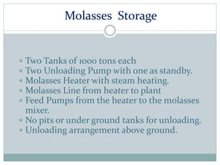 Molasses Storage
 Two Tanks of 1000 tons each
 Two Unloading Pump with one as standby.
 Molasses Heater with steam heating.
 Molasses Line from heater to plant
 Feed Pumps from the heater to the molasses
mixer.
 No pits or under ground tanks for unloading.
 Unloading arrangement above ground.
 