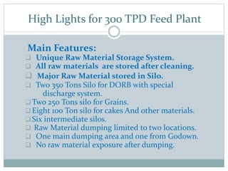 High Lights for 300 TPD Feed Plant
Main Features:
 Unique Raw Material Storage System.
 All raw materials are stored after cleaning.
 Major Raw Material stored in Silo.
 Two 350 Tons Silo for DORB with special
discharge system.
Two 250 Tons silo for Grains.
Eight 100 Ton silo for cakes And other materials.
Six intermediate silos.
 Raw Material dumping limited to two locations.
 One main dumping area and one from Godown.
 No raw material exposure after dumping.
 