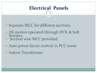 Electrical Panels
 Separate MCC for different sections.
 All motors operated through DOL & Soft
Starters.
 Section wise MCC provided.
 Auto power factor control in PCC room
 Indoor Transformer
 