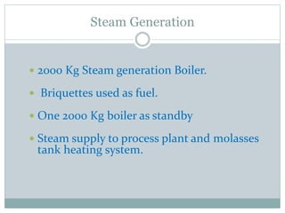  2000 Kg Steam generation Boiler.
 Briquettes used as fuel.
 One 2000 Kg boiler as standby
 Steam supply to process plant and molasses
tank heating system.
Steam Generation
 