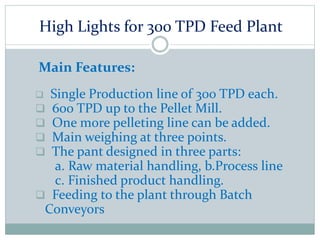 High Lights for 300 TPD Feed Plant
Main Features:
 Single Production line of 300 TPD each.
 600 TPD up to the Pellet Mill.
 One more pelleting line can be added.
 Main weighing at three points.
 The pant designed in three parts:
a. Raw material handling, b.Process line
c. Finished product handling.
 Feeding to the plant through Batch
Conveyors
 