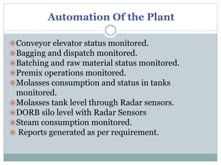 Automation Of the Plant
Conveyor elevator status monitored.
Bagging and dispatch monitored.
Batching and raw material status monitored.
Premix operations monitored.
Molasses consumption and status in tanks
monitored.
Molasses tank level through Radar sensors.
DORB silo level with Radar Sensors
Steam consumption monitored.
 Reports generated as per requirement.
 