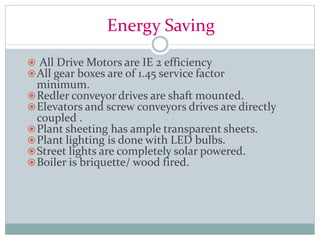 Energy Saving
 All Drive Motors are IE 2 efficiency
All gear boxes are of 1.45 service factor
minimum.
Redler conveyor drives are shaft mounted.
Elevators and screw conveyors drives are directly
coupled .
Plant sheeting has ample transparent sheets.
Plant lighting is done with LED bulbs.
Street lights are completely solar powered.
Boiler is briquette/ wood fired.
 