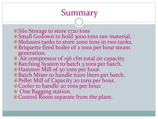 Summary
Silo Storage to store 1720 tons
Small Godown to hold 300o tons raw material.
Molasses tanks to store 2000 tons in two tanks.
Briquette fired boiler of 2 tons per hour steam
generation.
 Air compressor of 156 cfm total air capacity.
Batching System to batch 3 tons per batch.
Hammer Mill of 50 tons per hour.
Batch Mixer to handle 6200 liters per batch.
Pellet Mill of Capacity 20 tons per hour.
Cooler to handle 20 tons per hour.
 One Bagging station.
Control Room separate from the plant.
 
