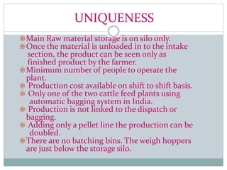 UNIQUENESS
Main Raw material storage is on silo only.
Once the material is unloaded in to the intake
section, the product can be seen only as
finished product by the farmer.
Minimum number of people to operate the
plant.
 Production cost available on shift to shift basis.
 Only one of the two cattle feed plants using
automatic bagging system in India.
 Production is not linked to the dispatch or
bagging.
 Adding only a pellet line the production can be
doubled.
There are no batching bins. The weigh hoppers
are just below the storage silo.
 