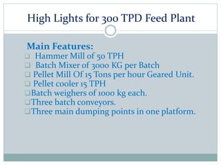 High Lights for 300 TPD Feed Plant
Main Features:
 Hammer Mill of 50 TPH
 Batch Mixer of 3000 KG per Batch
 Pellet Mill Of 15 Tons per hour Geared Unit.
 Pellet cooler 15 TPH
Batch weighers of 1000 kg each.
Three batch conveyors.
Three main dumping points in one platform.
 
