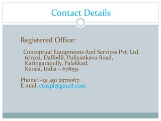 Contact Details
Registered Office:
Conceptual Equipments And Services Pvt. Ltd.
6/1302, Daffodil, Puliyankavu Road,
Karingarapully, Palakkad,
Kerala, India – 678551
Phone: +91 491 2570067.
E mail: ceaspl@gmail.com
 