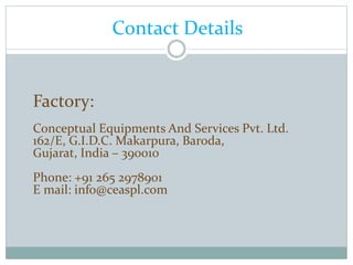 Contact Details
Factory:
Conceptual Equipments And Services Pvt. Ltd.
162/E, G.I.D.C. Makarpura, Baroda,
Gujarat, India – 390010
Phone: +91 265 2978901
E mail: info@ceaspl.com
 