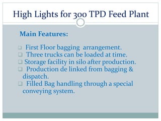 High Lights for 300 TPD Feed Plant
Main Features:
 First Floor bagging arrangement.
 Three trucks can be loaded at time.
 Storage facility in silo after production.
 Production de linked from bagging &
dispatch.
 Filled Bag handling through a special
conveying system.
 