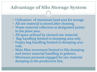 Advantage of Silo Storage System
 Utilization of maximum land area for storage.
 All raw material is stored after cleaning.
 Waste material collection at designated points
in the plant area.
 All space utilized by cleaned raw material.
 Bag handling limited to dumping area only.
 Empty bag handling limited to dumping area
only.
 Main Man movement limited to Silo dumping
and minor material handling in godown.
 Minimum personal engaged for raw material
dumping to the production line.
 