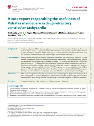 A case report reappraising the usefulness of
Valsalva manoeuvre in drug-refractory
ventricular tachycardia
Tin Sanda Lwin 1
, Rayno Navinan Mitrakrishnan 1
, Mohamed Alama 1
, and
Shui Hao Chin 2
*
1
Department of Cardiology, Kettering General Hospital, NHS, Rothwell Road, Kettering, NN16 8UZ, UK; and 2
Department of Cardiology, Glenfield Hospital, University of
Leicester NHS Trust, Groby Road, Leicester, LE3 9QP, UK
Received 17 August 2020; first decision 23 September 2020; accepted 14 April 2021
Background Ventricular tachycardia (VT) is often misdiagnosed as supraventricular tachycardia with aberrancy. Twelve-lead
electrocardiogram remains a key diagnostic tool to differentiate them while providing insights to aid localization of
VT. The use of Valsalva manoeuvre (VM) in terminating VT is not conventionally recommended due to lack of ro-
bust evidence of its effectiveness and poor understanding of its mechanism in terminating VT.
...................................................................................................................................................................................................
Case summary A 74-year-old man with history of ischaemic heart disease was admitted with broad complex tachycardia. VT-1 was
diagnosed following failed tachycardia termination by adenosine. Haemodynamic compromise necessitated synchron-
ized cardioversion with successful reversion. However, a different VT-2 occurred after cardioversion. VM led to suc-
cessful termination of VT-2. Subsequently, recurrent episodes of VT-2 occurred with consistent termination by VM.
Transthoracic echocardiogram, cardiac magnetic resonance imaging, and a coronary angiogram were performed.
Findings suggested that these are likely scar-related VT. VT-1 originated from an anteroseptal scar, whilst VT-2, re-
sponsive to VM, likely originated from the Purkinje fibres. Patient remained eurhythmic after Day 1 following amio-
darone and beta-blocker initiation. An implantable cardioverter-defibrillator was implanted prior to discharge.
...................................................................................................................................................................................................
Discussion VM is one of the vagal manoeuvres which are commonly used as initial management of supraventricular tachycardia. Its
role in management of VT is obscure. Anecdotal case series recorded its successful use for managing particular VT. Exact
mechanism remains elusive although postulated to involve change in cardiac size during strain and release of acetylcholine.
䊏 䊏 䊏 䊏 䊏 䊏 䊏 䊏 䊏 䊏 䊏 䊏 䊏 䊏 䊏 䊏 䊏 䊏 䊏 䊏 䊏 䊏 䊏 䊏 䊏 䊏 䊏 䊏 䊏 䊏 䊏 䊏 䊏 䊏 䊏 䊏 䊏 䊏 䊏 䊏 䊏 䊏 䊏 䊏 䊏 䊏 䊏 䊏 䊏 䊏 䊏 䊏 䊏 䊏 䊏 䊏 䊏 䊏 䊏 䊏 䊏 䊏 䊏 䊏 䊏 䊏 䊏 䊏 䊏 䊏 䊏 䊏 䊏 䊏 䊏 䊏 䊏 䊏 䊏 䊏 䊏 䊏 䊏 䊏 䊏 䊏 䊏 䊏 䊏 䊏 䊏 䊏 䊏 䊏 䊏 䊏 䊏 䊏 䊏 䊏 䊏 䊏 䊏 䊏 䊏 䊏 䊏 䊏 䊏 䊏 䊏 䊏 䊏 䊏 䊏 䊏 䊏 䊏 䊏 䊏 䊏 䊏 䊏 䊏 䊏 䊏 䊏 䊏 䊏 䊏 䊏 䊏 䊏 䊏 䊏 䊏 䊏 䊏 䊏 䊏 䊏 䊏 䊏 䊏 䊏 䊏 䊏 䊏 䊏 䊏 䊏 䊏 䊏 䊏 䊏 䊏 䊏 䊏 䊏 䊏 䊏 䊏 䊏 䊏 䊏 䊏 䊏 䊏 䊏 䊏 䊏 䊏 䊏 䊏 䊏 䊏 䊏 䊏 䊏 䊏 䊏 䊏 䊏 䊏 䊏 䊏 䊏 䊏 䊏 䊏 䊏 䊏 䊏 䊏 䊏 䊏 䊏 䊏 䊏 䊏 䊏 䊏 䊏 䊏 䊏 䊏 䊏 䊏 䊏 䊏 䊏 䊏
Keywords Ventricular tachycardia • Vagal manoeuvre • Valsalva manoeuvre • Case report
Learning points
• Correct diagnosis of ventricular tachycardia (VT) is life-saving, requiring prompt electrocardiogram recognition facilitated by patient’s
history and clinical examination.
• Additional recognition of different VT morphologies provides insights not only in localization but also the mechanism of arrhythmogenesis.
• A structured treatment protocol will ensure success in most acute presentations of VT.
• Awareness of unconventional modalities of treatment such as Valsalva manoeuvre in the context of drug-refractory VT can at times be useful.
* Corresponding author. Tel: þ44 1162502658, Email: shuihao.chin@uhl-tr.nhs.uk
Handling Editor: D’Ascenzi Flavio
Peer-reviewers: Habib Rehman Khan and Debabrata Bera
Compliance Editor: Stefan Simovic
Supplementary Material Editor: Vishal Shahil Mehta
V
C The Author(s) 2021. Published by Oxford University Press on behalf of the European Society of Cardiology.
This is an Open Access article distributed under the terms of the Creative Commons Attribution Non-Commercial License (http://creativecommons.org/licenses/by-nc/4.0/),
which permits non-commercial re-use, distribution, and reproduction in any medium, provided the original work is properly cited. For commercial re-use, please contact
journals.permissions@oup.com
European Heart Journal - Case Reports CASE REPORT
doi:10.1093/ehjcr/ytab171 Arrhythmias/electrophysiology
Downloaded
from
https://academic.oup.com/ehjcr/article/5/5/ytab171/6267717
by
guest
on
08
May
2021
 