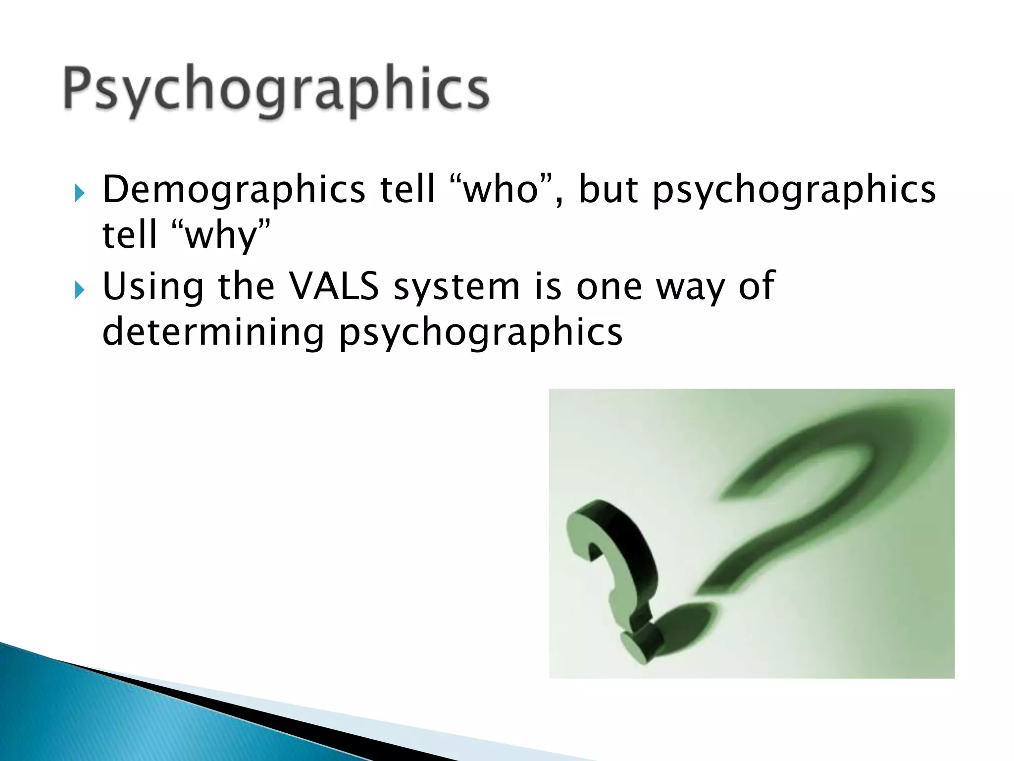    Demographics tell “who”, but psychographics
    tell “why”
   Using the VALS system is one way of
    determining psychographics
 