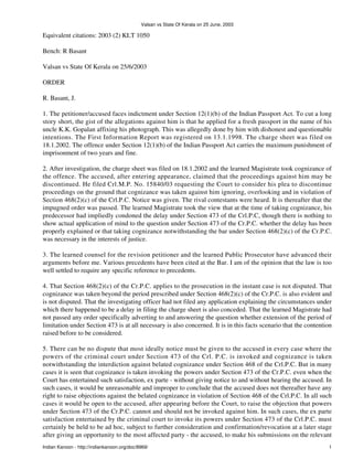 Valsan vs State Of Kerala on 25 June, 2003

Equivalent citations: 2003 (2) KLT 1050

Bench: R Basant

Valsan vs State Of Kerala on 25/6/2003

ORDER

R. Basant, J.

1. The petitioner/accused faces indictment under Section 12(1)(b) of the Indian Passport Act. To cut a long
story short, the gist of the allegations against him is that he applied for a fresh passport in the name of his
uncle K.K. Gopalan affixing his photograph. This was allegedly done by him with dishonest and questionable
intentions. The First Information Report was registered on 13.1.1998. The charge sheet was filed on
18.1.2002. The offence under Section 12(1)(b) of the Indian Passport Act carries the maximum punishment of
imprisonment of two years and fine.

2. After investigation, the charge sheet was filed on 18.1.2002 and the learned Magistrate took cognizance of
the offence. The accused, after entering appearance, claimed that the proceedings against him may be
discontinued. He filed Crl.M.P. No. 15840/03 requesting the Court to consider his plea to discontinue
proceedings on the ground that cognizance was taken against him ignoring, overlooking and in violation of
Section 468(2)(c) of the Crl.P.C. Notice was given. The rival contestants were heard. It is thereafter that the
impugned order was passed. The learned Magistrate took the view that at the time of taking cognizance, his
predecessor had impliedly condoned the delay under Section 473 of the Crl.P.C, though there is nothing to
show actual application of mind to the question under Section 473 of the Cr.P.C. whether the delay has been
properly explained or that taking cognizance notwithstanding the bar under Section 468(2)(c) of the Cr.P.C.
was necessary in the interests of justice.

3. The learned counsel for the revision petitioner and the learned Public Prosecutor have advanced their
arguments before me. Various precedents have been cited at the Bar. I am of the opinion that the law is too
well settled to require any specific reference to precedents.

4. That Section 468(2)(c) of the Cr.P.C. applies to the prosecution in the instant case is not disputed. That
cognizance was taken beyond the period prescribed under Section 468(2)(c) of the Cr.P.C. is also evident and
is not disputed. That the investigating officer had not filed any application explaining the circumstances under
which there happened to be a delay in filing the charge sheet is also conceded. That the learned Magistrate had
not passed any order specifically adverting to and answering the question whether extension of the period of
limitation under Section 473 is at all necessary is also concerned. It is in this facts scenario that the contention
raised before to be considered.

5. There can be no dispute that most ideally notice must be given to the accused in every case where the
powers of the criminal court under Section 473 of the Crl. P.C. is invoked and cognizance is taken
notwithstanding the interdiction against belated cognizance under Section 468 of the Crl.P.C. But in many
cases it is seen that cognizance is taken invoking the powers under Section 473 of the Cr.P.C. even when the
Court has entertained such satisfaction, ex parte - without giving notice to and without hearing the accused. In
such cases, it would be unreasonable and improper to conclude that the accused does not thereafter have any
right to raise objections against the belated cognizance in violation of Section 468 of the Crl.P.C. In all such
cases it would be open to the accused, after appearing before the Court, to raise the objection that powers
under Section 473 of the Cr.P.C. cannot and should not be invoked against him. In such cases, the ex parte
satisfaction entertained by the criminal court to invoke its powers under Section 473 of the Crl.P.C. must
certainly be held to be ad hoc, subject to further consideration and confirmation/revocation at a later stage
after giving an opportunity to the most affected party - the accused, to make his submissions on the relevant
Indian Kanoon - http://indiankanoon.org/doc/8969/                                                                 1
 