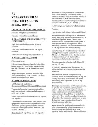 Valsartan 80mg, 160mg Filmcoated Tablets SMPC, Taj Pharmaceuticals
VALSARTAN Taj Pharma : Uses, Side Effects, Interactions, Pictures, Warning s, VALSARTAN Dosage & Rx Info | VALSARTAN Uses, Side Effects -: Indications, Side Effects, Warnings, VALSARTAN - Drug Information - Taj Pharma, VALSA RTAN dose Taj pharmaceuticals VALSA RTAN interactions, Taj Pharmaceutical VALSARTAN contraindications, VALSARTAN price, VALSARTAN Taj Pharma Valsartan 80mg, 160mg Filmcoated Tablets SMPC- Taj Pharma . Stay connected to all updated on VALSA RTAN Taj Pharmaceuticals Taj pharmaceuticals Hyderabad.
RX
VALSARTAN FILM
COATED TABLETS
80 MG, 160MG
1.NAME OF THE MEDICINAL PRODUCT
Valsartan 80mg Film-coated Tablets
Valsartan 160mg Film-coated Tablets
2. QUALITATIVE AND QUANTITATIVE
COMPOSITION
Each film-coated tablet contains 80 mg of
valsartan.
Each film-coated tablet contains 160 mg of
valsartan.
For the full list of excipients, see section 6.1.
3. PHARMACEUTICAL FORM
Film-coated tablet
Pale red, round, biconvex, bevelled edge, film-
coated tablets (8.2 mm) having a score line on
one side. The tablet can be divided into equal
doses.
Beige, oval-shaped, biconvex, bevelled edge,
film-coated tablets (14.2 x 5.7 mm). The tablet
can be divided into equal doses.
4. CLINICAL PARTICULARS
4.1 Therapeutic indications
Hypertension (80 mg, 160 mg and 320 mg only)
Treatment of essential hypertension in adults,
and hypertension in children and adolescents 6
to 18 years of age.
Recent myocardial infarction (40 mg, 80 mg and
160 mg only)
Treatment of clinically stable adult patients with
symptomatic heart failure or asymptomatic left
ventricular systolic dysfunction after a recent
(12 hours-10 days) myocardial infarction (see
sections 4.4 and 5.1).
Heart failure (40 mg, 80 mg and 160 mg only)
Treatment of adult patients with symptomatic
heart failure when ACE-inhibitors are not
tolerated or in beta-blocker intolerant patients as
add-on therapy to ACE-inhibitors when
mineralocorticoid receptor antagonists cannot be
used (see sections 4.2, 4. 4, 4.5 and 5.1).
4.2 Posology and method of administration
Posology
Hypertension (only 80 mg, 160 mg and 320 mg)
The recommended starting dose of Valsartan is
80 mg once daily. The antihypertensive effect is
substantially present within 2 weeks, and
maximal effects are attained within 4 weeks. In
some patients whose blood pressure is not
adequately controlled, the dose can be increased
to 160 mg and to a maximum of 320 mg.
Valsartan may also be administered with other
antihypertensive agents (see sections 4.3, 4.4,
4.5 and 5.1). The addition of a diuretic such as
hydrochlorothiazide will decrease blood
pressure even further in these patients.
Recent myocardial infarction (only 40 mg, 80
mg and 160 mg)
In clinically stable patients, therapy may be
initiated as early as 12 hours after a myocardial
infarction.
After an initial dose of 20 mg twice daily,
valsartan should be titrated to 40 mg, 80 mg, and
160 mg twice daily over the next few weeks.
The starting dose is provided by the 40 mg
divisible tablet.
The target maximum dose is 160 mg twice daily.
In general, it is recommended that patients
achieve a dose level of 80 mg twice daily by two
weeks after treatment initiation and that the
target maximum dose, 160 mg twice daily, be
achieved by three months, based on the patient's
tolerability. If symptomatic hypotension or renal
dysfunction occur, consideration should be
given to a dosage reduction.
Valsartan may be used in patients treated with
other post-myocardial infarction therapies, e.g.
thrombolytics, acetylsalicylic acid, beta
blockers, statins, and diuretics. The combination
 