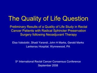 Preliminary Results of a Quality of Life Study in Rectal Cancer Patients with Radical Sphincter Preservation Surgery following Neoadjuvant Therapy Elsa Valsdottir, Shadi Yarandi, John H Marks, Gerald Marks Lankenau Hospital, Wynnewood, PA 5 th  International Rectal Cancer Consensus Conference September 2008 The Quality of Life Question 