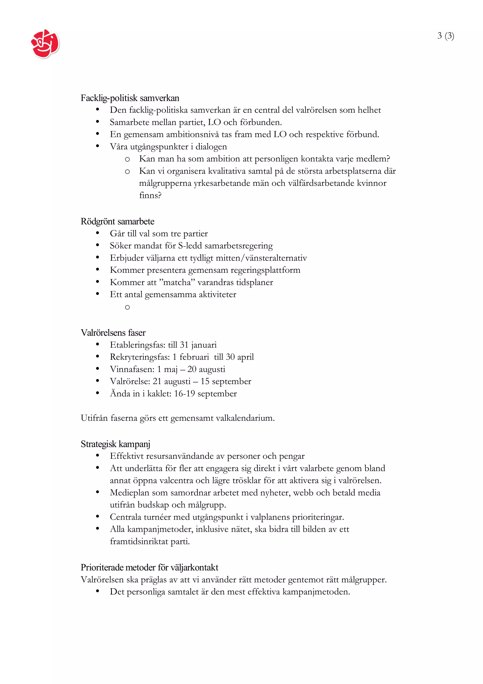 3 (3)




Facklig-politisk samverkan
   • Den facklig-politiska samverkan är en central del valrörelsen som helhet
   • Samarbete mellan partiet, LO och förbunden.
   • En gemensam ambitionsnivå tas fram med LO och respektive förbund.
   • Våra utgångspunkter i dialogen
            o Kan man ha som ambition att personligen kontakta varje medlem?
            o Kan vi organisera kvalitativa samtal på de största arbetsplatserna där
                 målgrupperna yrkesarbetande män och välfärdsarbetande kvinnor
                 finns?

Rödgrönt samarbete
   • Går till val som tre partier
   • Söker mandat för S-ledd samarbetsregering
   • Erbjuder väljarna ett tydligt mitten/vänsteralternativ
   • Kommer presentera gemensam regeringsplattform
   • Kommer att ”matcha” varandras tidsplaner
   • Ett antal gemensamma aktiviteter
           o

Valrörelsens faser
    • Etableringsfas: till 31 januari
    • Rekryteringsfas: 1 februari till 30 april
    • Vinnafasen: 1 maj – 20 augusti
    • Valrörelse: 21 augusti – 15 september
    • Ända in i kaklet: 16-19 september

Utifrån faserna görs ett gemensamt valkalendarium.

Strategisk kampanj
    • Effektivt resursanvändande av personer och pengar
    • Att underlätta för fler att engagera sig direkt i vårt valarbete genom bland
        annat öppna valcentra och lägre trösklar för att aktivera sig i valrörelsen.
    • Medieplan som samordnar arbetet med nyheter, webb och betald media
        utifrån budskap och målgrupp.
    • Centrala turnéer med utgångspunkt i valplanens prioriteringar.
    • Alla kampanjmetoder, inklusive nätet, ska bidra till bilden av ett
        framtidsinriktat parti.

Prioriterade metoder för väljarkontakt
Valrörelsen ska präglas av att vi använder rätt metoder gentemot rätt målgrupper.
    • Det personliga samtalet är den mest effektiva kampanjmetoden.
 