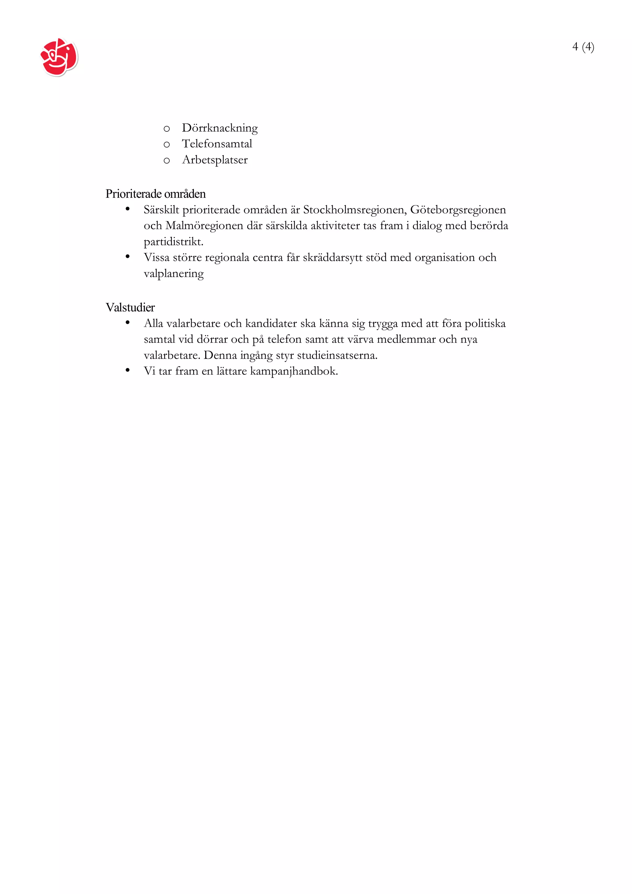 4 (4)




           o Dörrknackning
           o Telefonsamtal
           o Arbetsplatser

Prioriterade områden
    • Särskilt prioriterade områden är Stockholmsregionen, Göteborgsregionen
         och Malmöregionen där särskilda aktiviteter tas fram i dialog med berörda
         partidistrikt.
    • Vissa större regionala centra får skräddarsytt stöd med organisation och
         valplanering

Valstudier
    • Alla valarbetare och kandidater ska känna sig trygga med att föra politiska
       samtal vid dörrar och på telefon samt att värva medlemmar och nya
       valarbetare. Denna ingång styr studieinsatserna.
    • Vi tar fram en lättare kampanjhandbok.
 
