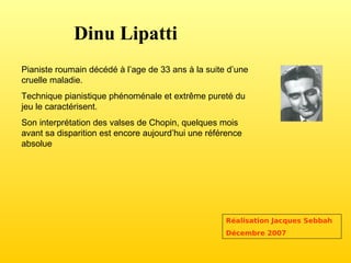 Dinu Lipatti Pianiste roumain décédé à l’age de 33 ans à la suite d’une cruelle maladie. Technique pianistique phénoménale et extrême pureté du jeu le caractérisent. Son interprétation des valses de Chopin, quelques mois avant sa disparition est encore aujourd’hui une référence absolue Réalisation Jacques Sebbah Décembre 2007