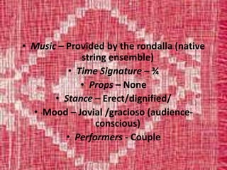 • Music – Provided by the rondalla (native
string ensemble)
• Time Signature – ¾
• Props – None
• Stance – Erect/dignified/
• Mood – Jovial /gracioso (audience-
conscious)
• Performers - Couple
 