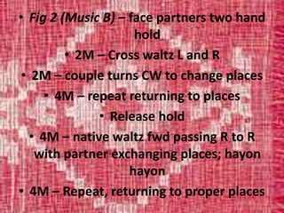 • Fig 2 (Music B) – face partners two hand
hold
• 2M – Cross waltz L and R
• 2M – couple turns CW to change places
• 4M – repeat returning to places
• Release hold
• 4M – native waltz fwd passing R to R
with partner exchanging places; hayon
hayon
• 4M – Repeat, returning to proper places
 