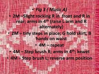 • Fig 3 ( Music A)
• 2M –Slight rocking R in front and R in
rear; arms in 4th (raise L arm and R
alternately)
• 2M – tiny steps in place; G hold skirt; B
hands on waist
• 4M – repeat
• 4M – Step brush R; arms in 4th; kewet
• 4M – Step brush L; reverse arm position
 