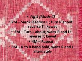 • Fig 4 (Music C)
• 2M – Sarok R across L ; turn R about;
reverse T ; kewet
• 2M – Turn L about; waltz R and L;
reverse T; kewet
• 4M – Repeat
• 8M – R to R hand hold, waltz R and L
alternately
 