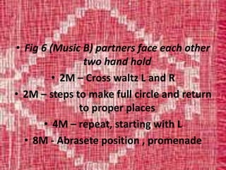 • Fig 6 (Music B) partners face each other
two hand hold
• 2M – Cross waltz L and R
• 2M – steps to make full circle and return
to proper places
• 4M – repeat, starting with L
• 8M - Abrasete position , promenade
 