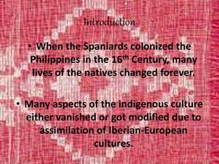 Introduction
• When the Spaniards colonized the
Philippines in the 16th Century, many
lives of the natives changed forever.
• Many aspects of the indigenous culture
either vanished or got modified due to
assimilation of Iberian-European
cultures.
 