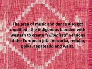• The area of music and dance also got
modified…the indigenous blended with
western to create “Filipinized” versions
of the European jota, mazurka, redoba,
polka, zapateado and waltz.
 